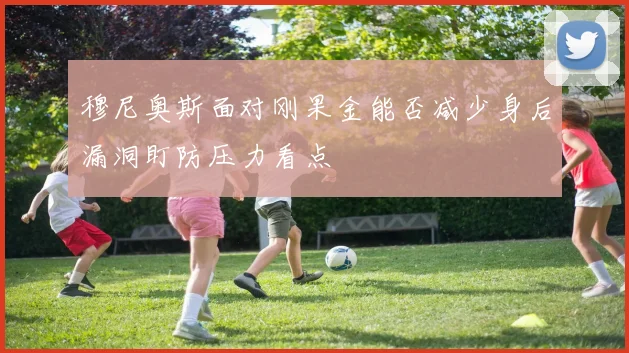 穆尼奥斯面对刚果金能否减少身后漏洞盯防压力看点