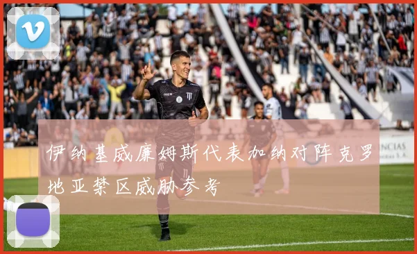 伊纳基威廉姆斯代表加纳对阵克罗地亚禁区威胁参考