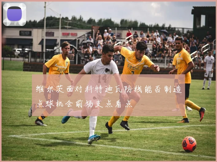 维尔茨面对科特迪瓦防线能否制造点球机会前场支点看点