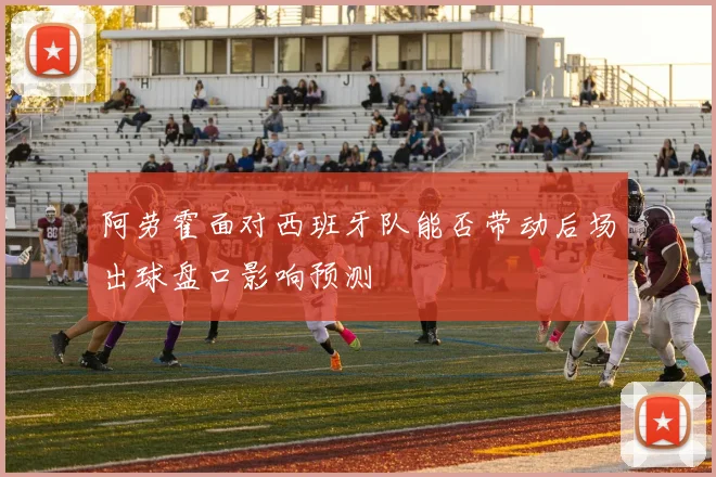 阿劳霍面对西班牙队能否带动后场出球盘口影响预测