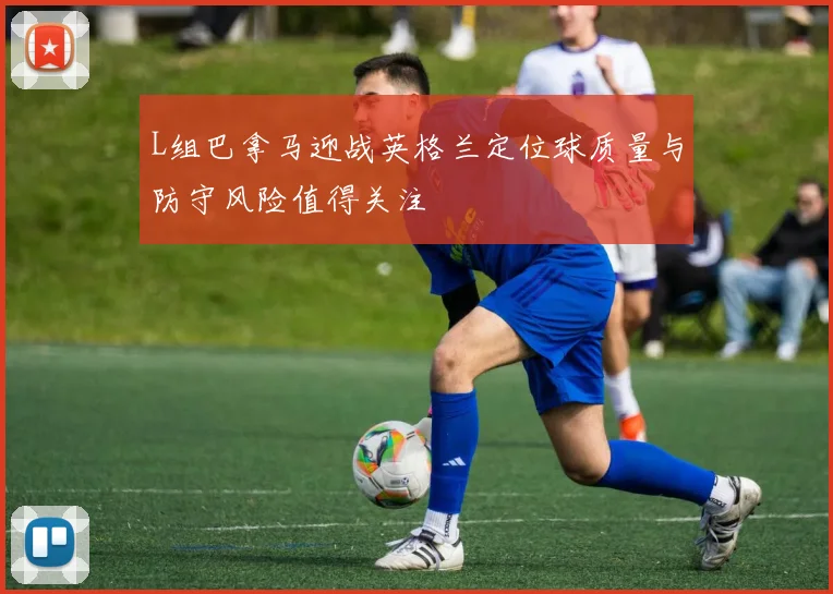 L组巴拿马迎战英格兰定位球质量与防守风险值得关注