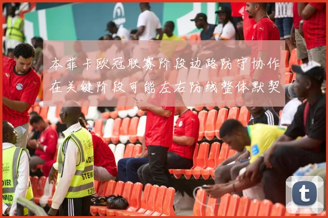 本菲卡欧冠联赛阶段边路防守协作在关键阶段可能左右防线整体默契