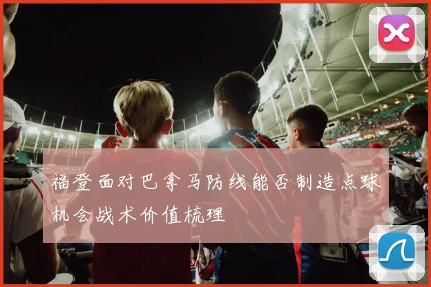 福登面对巴拿马防线能否制造点球机会战术价值梳理