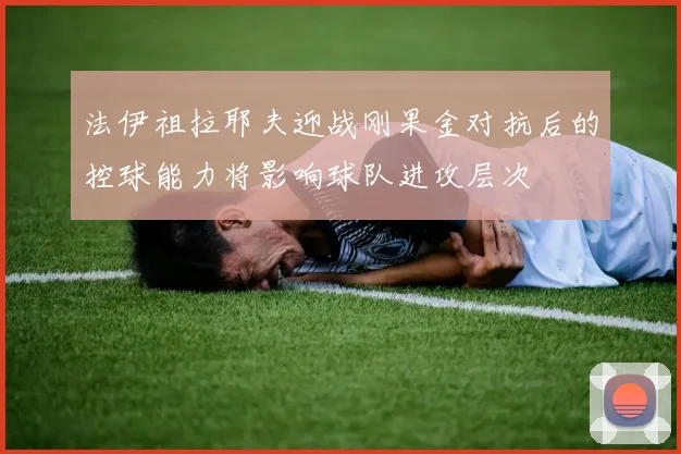 法伊祖拉耶夫迎战刚果金对抗后的控球能力将影响球队进攻层次