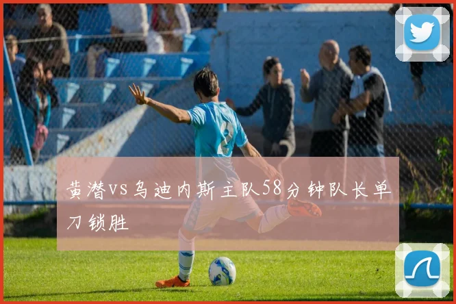 黄潜vs乌迪内斯主队58分钟队长单刀锁胜