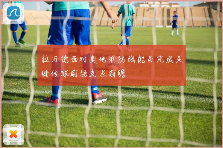 拉万德面对奥地利防线能否完成关键传球前场支点前瞻