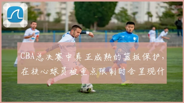 CBA总决赛中真正成熟的篮板保护，在核心球员被重点限制时会呈现什么变化