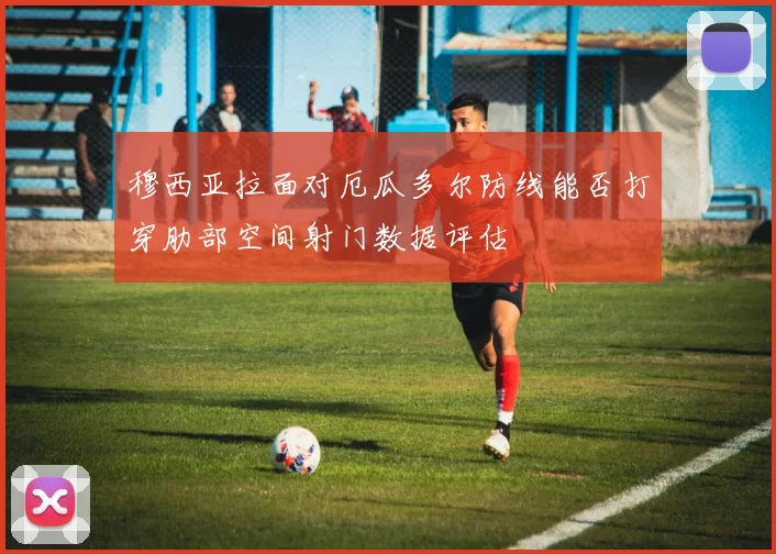 穆西亚拉面对厄瓜多尔防线能否打穿肋部空间射门数据评估