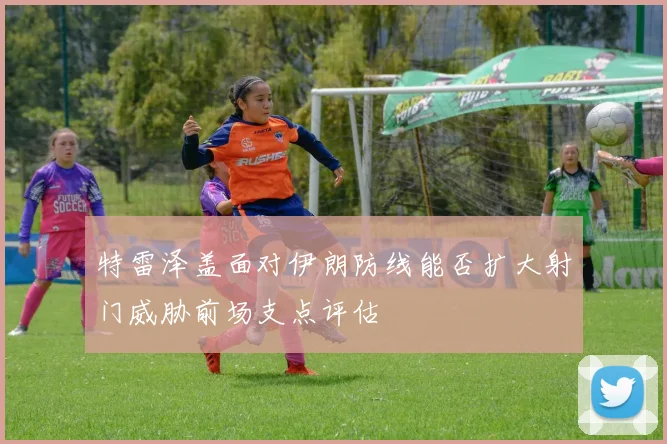 特雷泽盖面对伊朗防线能否扩大射门威胁前场支点评估