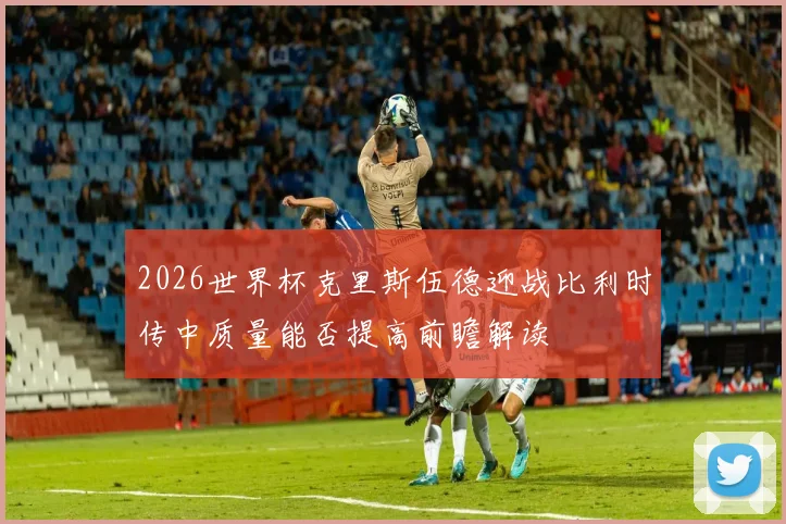2026世界杯克里斯伍德迎战比利时传中质量能否提高前瞻解读