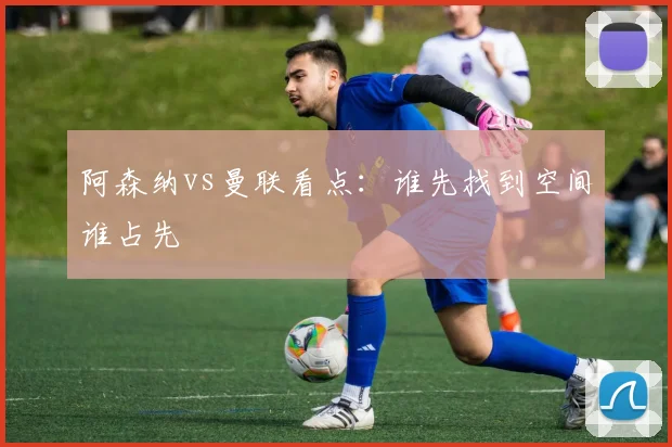 阿森纳vs曼联看点：谁先找到空间谁占先