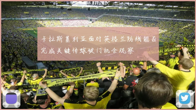 卡拉斯基利亚面对英格兰防线能否完成关键传球破门机会观察