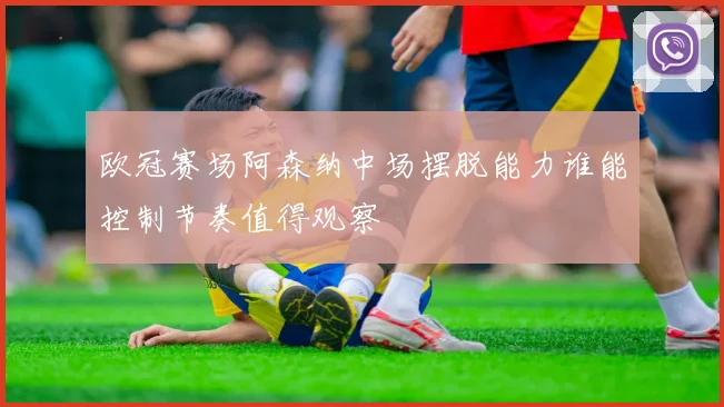 欧冠赛场阿森纳中场摆脱能力谁能控制节奏值得观察