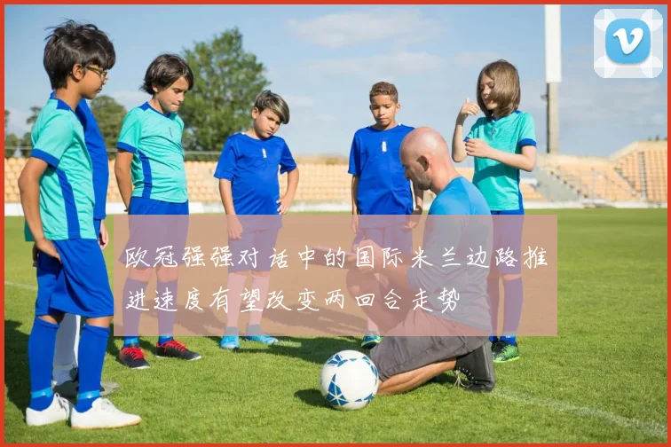 欧冠强强对话中的国际米兰边路推进速度有望改变两回合走势