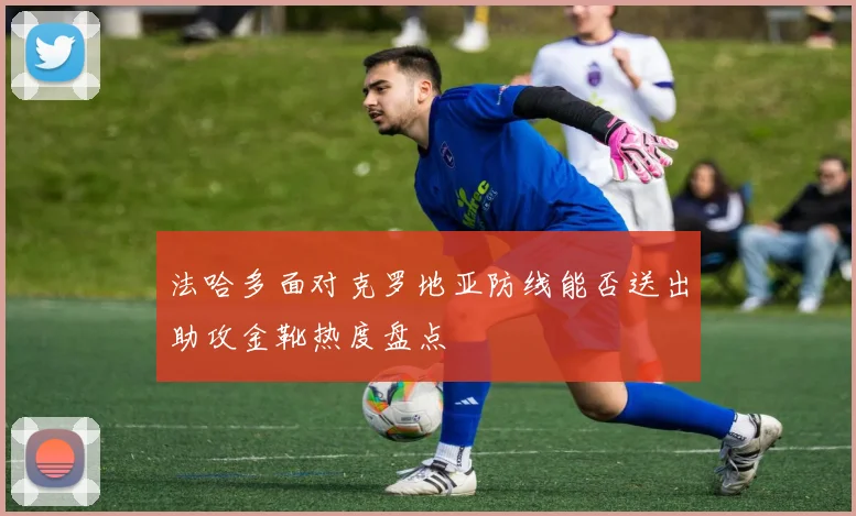 法哈多面对克罗地亚防线能否送出助攻金靴热度盘点