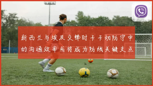 新西兰与埃及交锋时卡卡切防守中的沟通效率或将成为防线关键支点