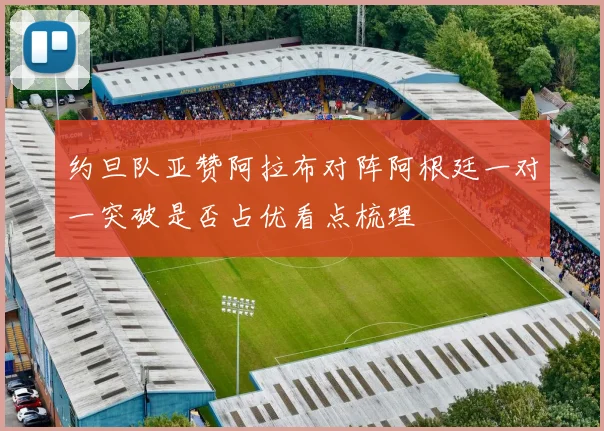 约旦队亚赞阿拉布对阵阿根廷一对一突破是否占优看点梳理