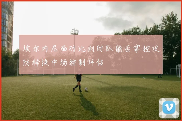 埃尔内尼面对比利时队能否掌控攻防转换中场控制评估