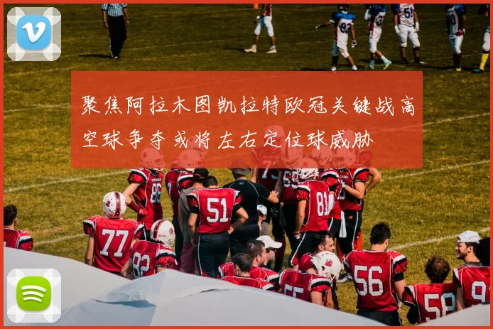 聚焦阿拉木图凯拉特欧冠关键战高空球争夺或将左右定位球威胁