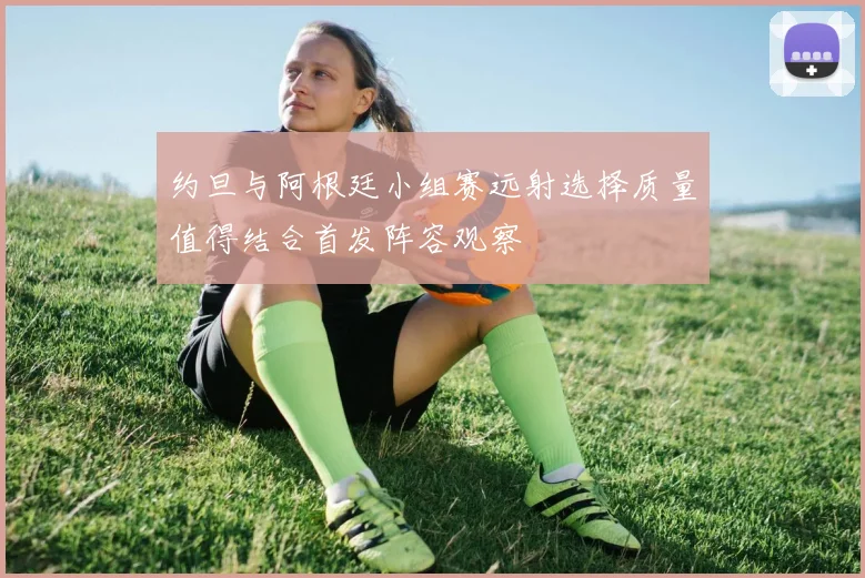 约旦与阿根廷小组赛远射选择质量值得结合首发阵容观察