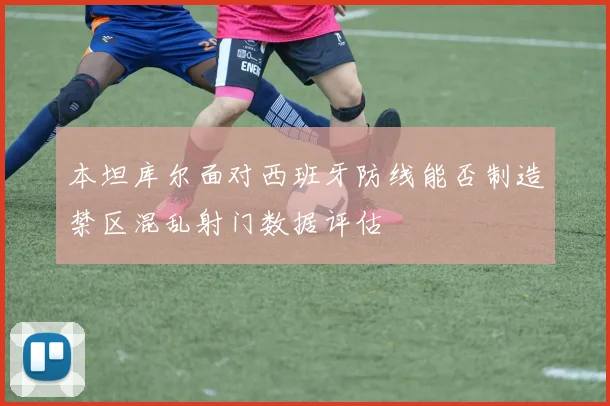 本坦库尔面对西班牙防线能否制造禁区混乱射门数据评估