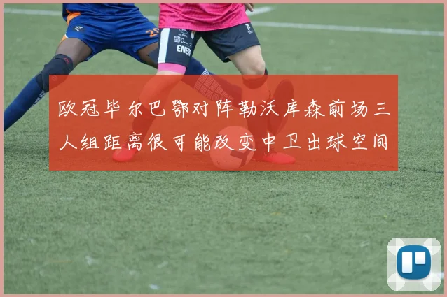 欧冠毕尔巴鄂对阵勒沃库森前场三人组距离很可能改变中卫出球空间